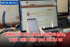 Bản tin 18 giờ ngày 26-4: Tháo gỡ khó khăn, vướng mắc, thực hiện hiệu quả Đề án 06