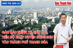 Bản tin 18h ngày 8 - 5 : Đảm bảo trình tự, thủ tục, tiến độ nhập huyện Đông Sơn vào TP Thanh Hóa