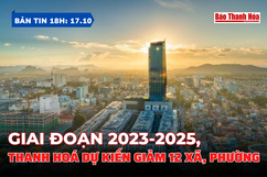 Bản tin 18 giờ ngày 17/10: Giai đoạn 2023-2025, Thanh Hoá dự kiến giảm 12 xã, phường