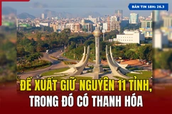[Bản tin 18h] Đề xuất giữ nguyên 11 tỉnh, trong đó có Thanh Hóa