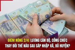 Điểm nóng 2/4: Lương cán bộ, công chức thay đổi thế nào sau sáp nhập xã, bỏ huyện?