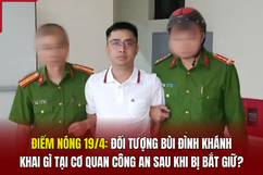 Điểm nóng 19/4: Đối tượng Bùi Đình Khánh khai gì tại cơ quan công an sau khi bị bắt giữ?