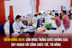 Điểm nóng 24/4: Cân nhắc thăng chức không qua quy hoạch với công chức trẻ, tài năng