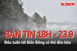 Bản tin 18 giờ ngày 23 - 9: Đầu tuần tới, Biển Đông có thể đón bão