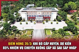 Điểm nóng 26/3: Khi bỏ cấp huyện, dự kiến 85% nhiệm vụ chuyển xuống cấp xã sau sáp nhập