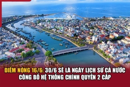 Điểm nóng 16/6: 30/6 sẽ là ngày lịch sử cả nước công bố hệ thống chính quyền 2 cấp