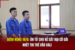 Điểm nóng 18/6: Án tử cho kẻ sát hại cô gái, nhét thi thể vào vali