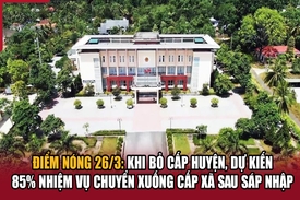 Điểm nóng 26/3: Khi bỏ cấp huyện, dự kiến 85% nhiệm vụ chuyển xuống cấp xã sau sáp nhập