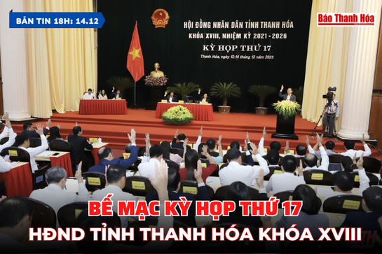 Bản tin 18 giờ ngày 14/12: Bế mạc Kỳ họp thứ 17, HĐND tỉnh Thanh Hóa khóa XVIII