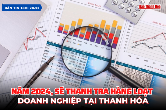 Bản tin 18h ngày 2 8 /12: Năm 2024, sẽ thanh tra hàng loạt doanh nghiệp tại Thanh Hóa