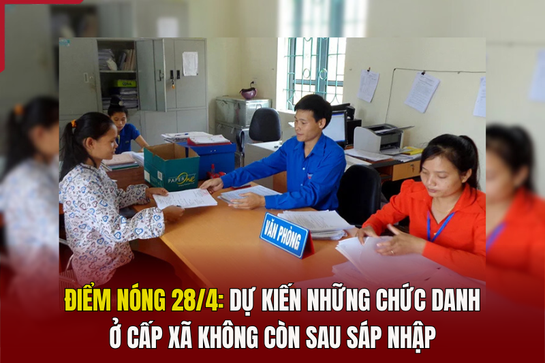 Điểm nóng 28/4: Dự kiến những chức danh ở cấp xã không còn sau sáp nhập